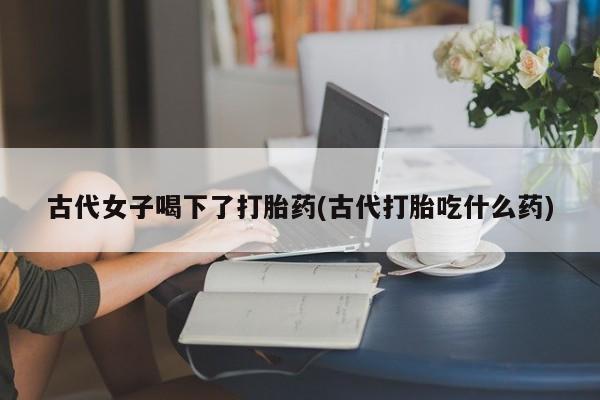 米非米索网上私人药店微信古代女子喝下了打胎药(古代打胎吃什么药)