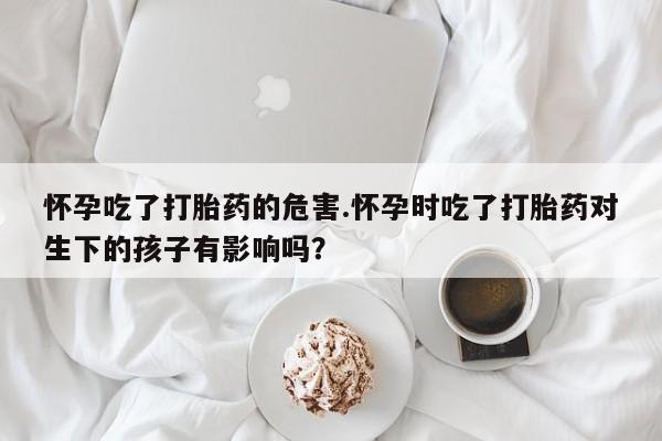 米非米索网上私人药店微信怀孕吃了打胎药的危害.怀孕时吃了打胎药对生下的孩子有影响吗？