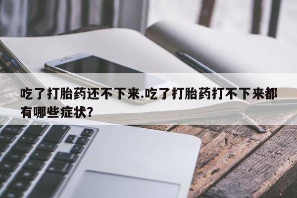米非米索网上私人药店微信吃了打胎药还不下来.吃了打胎药打不下来都有哪些症状？