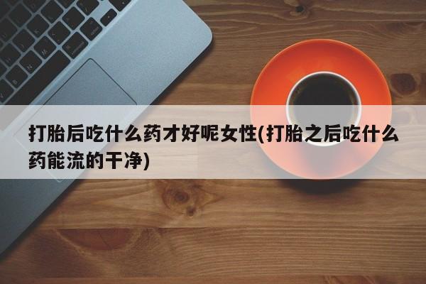 米非米索网上私人药店微信打胎后吃什么药才好呢女性(打胎之后吃什么药能流的干净)