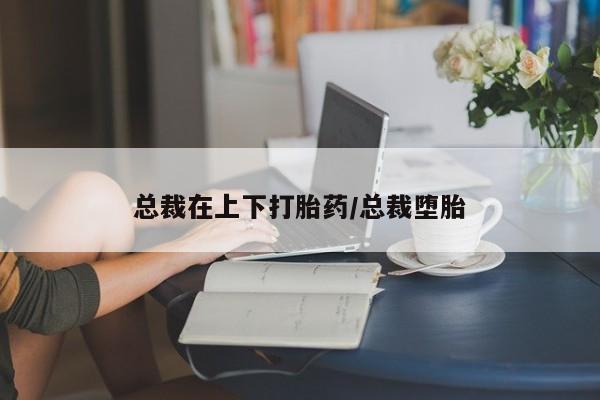 米非米索网上私人药店微信总裁在上下打胎药/总裁堕胎