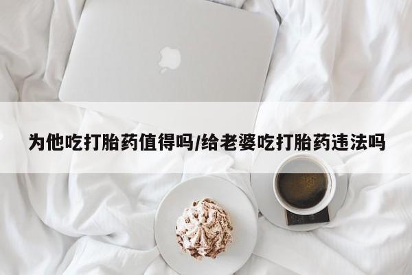 米非米索网上私人药店微信为他吃打胎药值得吗/给老婆吃打胎药违法吗