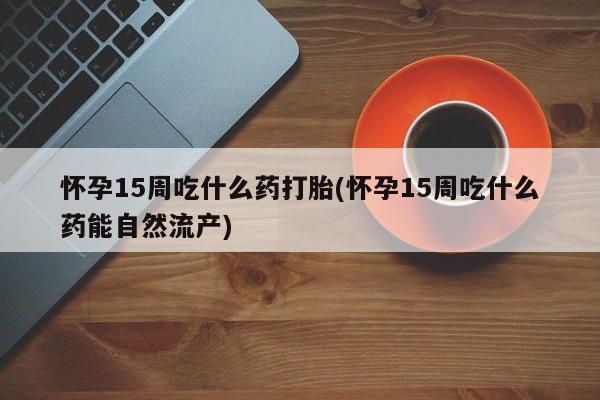 米非米索网上私人药店微信怀孕15周吃什么药打胎(怀孕15周吃什么药能自然流产)
