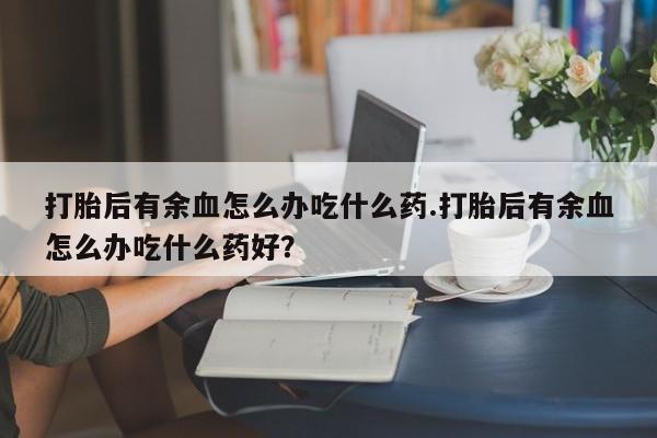 米非米索网上私人药店微信打胎后有余血怎么办吃什么药.打胎后有余血怎么办吃什么药好？