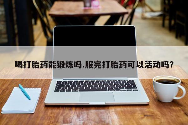 米非米索网上私人药店微信喝打胎药能锻炼吗.服完打胎药可以活动吗？