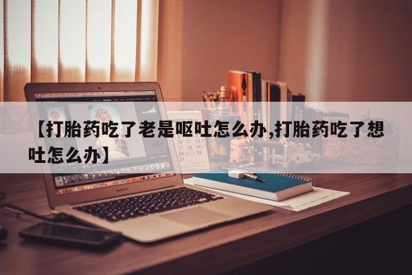 米非米索网上私人药店微信【打胎药吃了老是呕吐怎么办,打胎药吃了想吐怎么办】