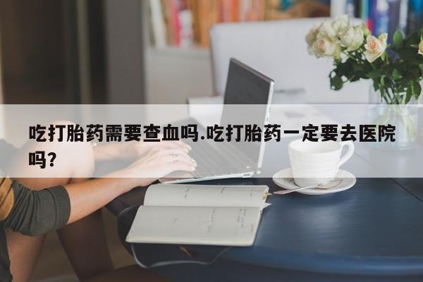 米非米索网上私人药店微信吃打胎药需要查血吗.吃打胎药一定要去医院吗?