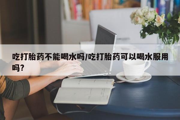 米非米索网上私人药店微信吃打胎药不能喝水吗/吃打胎药可以喝水服用吗?