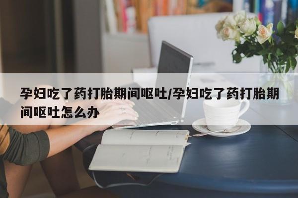 米非米索网上私人药店微信孕妇吃了药打胎期间呕吐/孕妇吃了药打胎期间呕吐怎么办