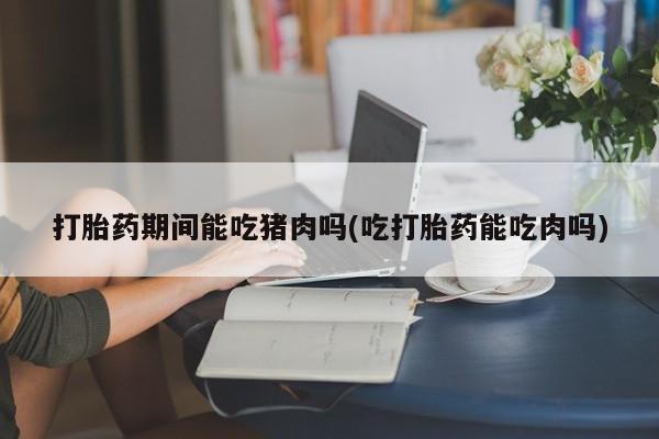 米非米索网上私人药店微信打胎药期间能吃猪肉吗(吃打胎药能吃肉吗)