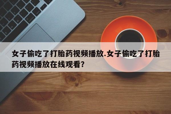 米非米索网上私人药店微信女子偷吃了打胎药视频播放.女子偷吃了打胎药视频播放在线观看？