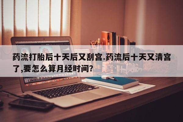 米非米索网上私人药店微信药流打胎后十天后又刮宫.药流后十天又清宫了,要怎么算月经时间？